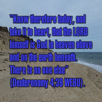 Know therefore today, and take it to heart, that the LORD himself is God in heaven above and on the earth beneath. There is no one else (Deuteronomy 4:39 WEBU).