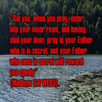 But you, when you pray, enter into your inner room, and having shut your door, pray to your Father who is in secret; and your Father who sees in secret will reward you openly (Matthew 6:6 WEBU).