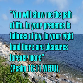 You will show me the path of life. In your presence is fullness of joy. In your right hand there are pleasures forever more (Psalm 16:11 WEBU).