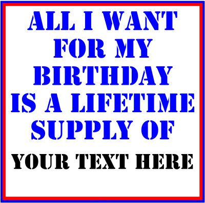 All I Want For My Birthday Is A Lifetime Supply Of (Your Text).