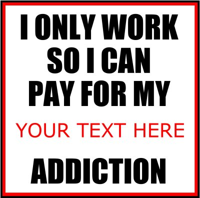 I Only Work So I Can Pay For My (Your Text) Addiction.