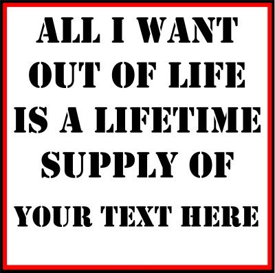 All I Want Out Of Life Is A Lifetime Supply Of (Your Text).